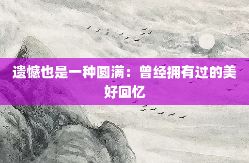 遗憾也是一种圆满：曾经拥有过的美好回忆