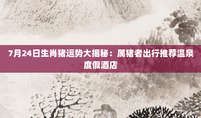 7月24日生肖猪运势大揭秘：属猪者出行推荐温泉度假酒店