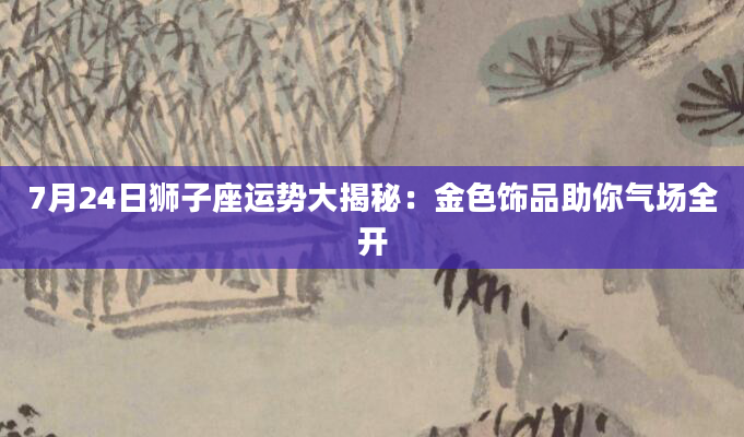7月24日狮子座运势大揭秘：金色饰品助你气场全开