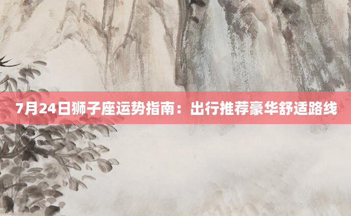 7月24日狮子座运势指南：出行推荐豪华舒适路线