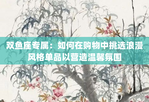 双鱼座专属：如何在购物中挑选浪漫风格单品以营造温馨氛围