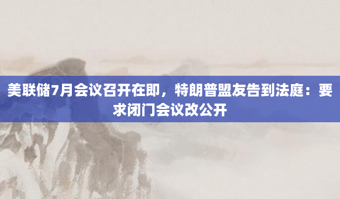 美联储7月会议召开在即，特朗普盟友告到法庭：要求闭门会议改公开