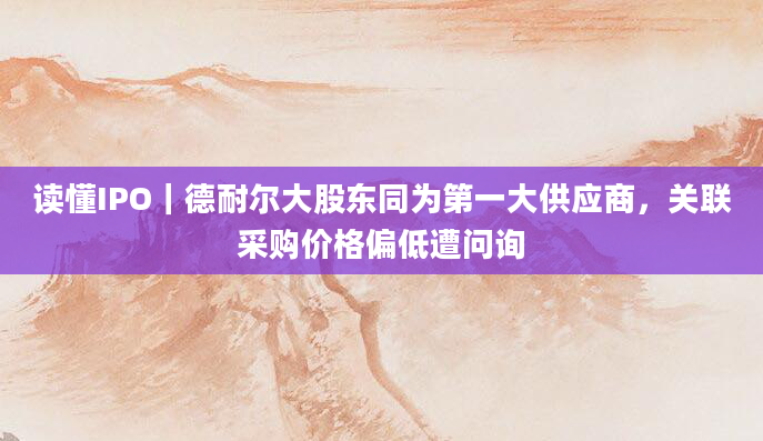读懂IPO｜德耐尔大股东同为第一大供应商，关联采购价格偏低遭问询