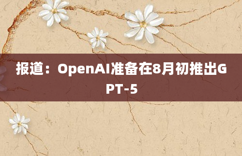 报道：OpenAI准备在8月初推出GPT-5