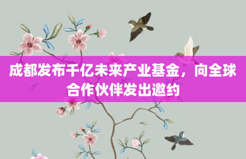 成都发布千亿未来产业基金，向全球合作伙伴发出邀约