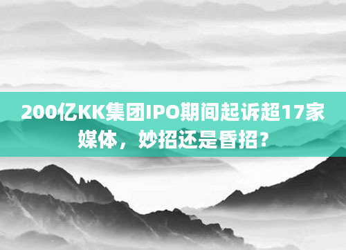 200亿KK集团IPO期间起诉超17家媒体，妙招还是昏招？