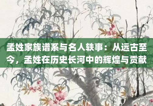 孟姓家族谱系与名人轶事:从远古至今,孟姓在历史长河中的辉煌与贡献