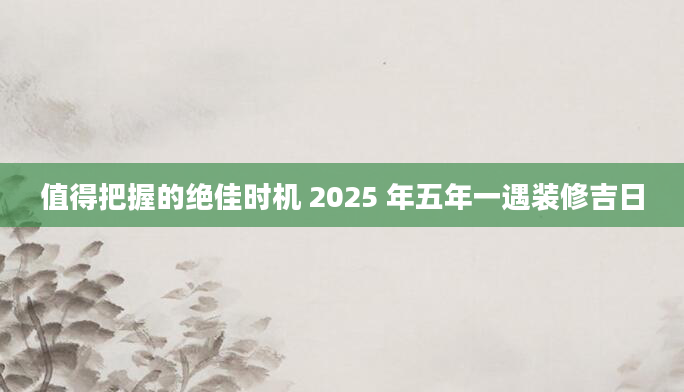 值得把握的绝佳时机 2025 年五年一遇装修吉日