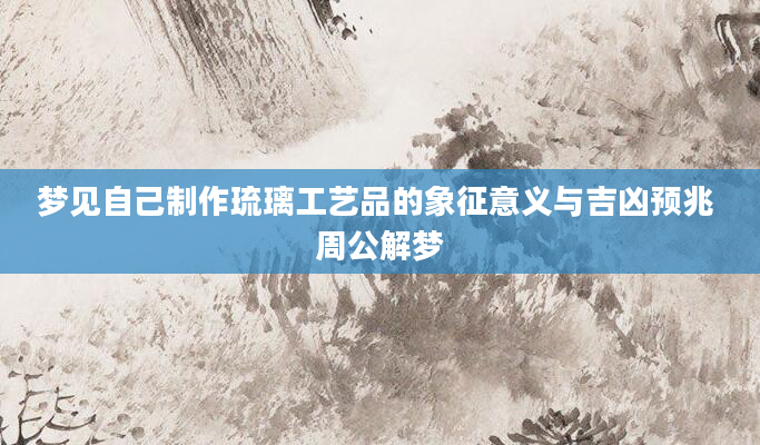 梦见自己制作琉璃工艺品的象征意义与吉凶预兆 周公解梦