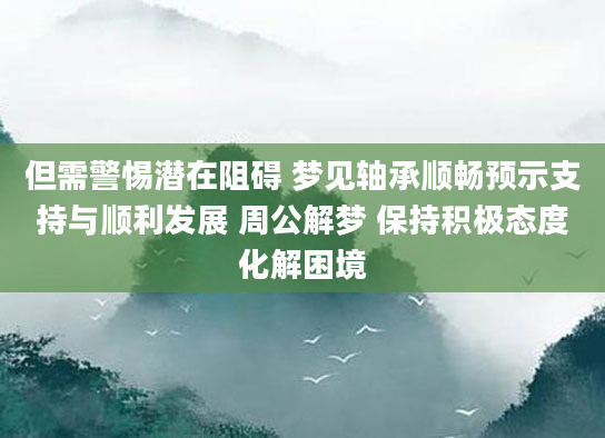 但需警惕潜在阻碍 梦见轴承顺畅预示支持与顺利发展 周公解梦 保持积极态度化解困境