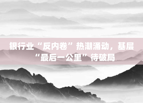 银行业“反内卷”热潮涌动,基层“最后一公里”待破局