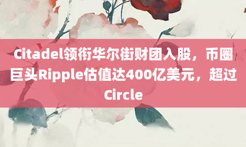 Citadel领衔华尔街财团入股,币圈巨头Ripple估值达400亿美元,超过Circle