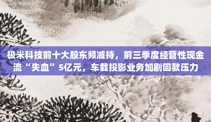 极米科技前十大股东频减持,前三季度经营性现金流“失血”5亿元,车载投影业务加剧回款压力