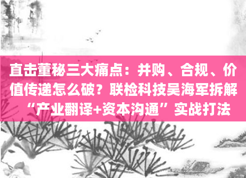 直击董秘三大痛点:并购、合规、价值传递怎么破?联检科技吴海军拆解“产业翻译+资本沟通”实战打法