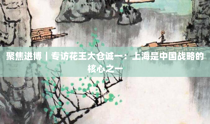 聚焦进博|专访花王大仓诚一:上海是中国战略的核心之一