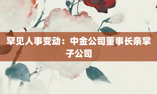 罕见人事变动:中金公司董事长亲掌子公司