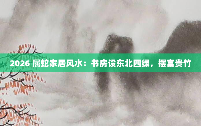 2026 属蛇家居风水:书房设东北四绿,摆富贵竹