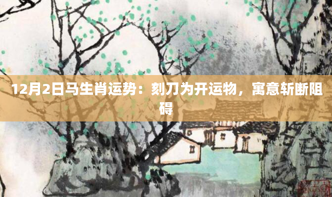 12月2日马生肖运势:刻刀为开运物,寓意斩断阻碍