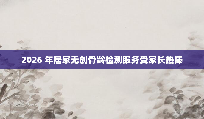 2026 年居家无创骨龄检测服务受家长热捧