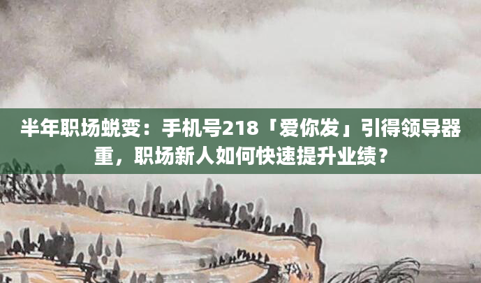 半年职场蜕变:手机号218「爱你发」引得领导器重,职场新人如何快速提升业绩?
