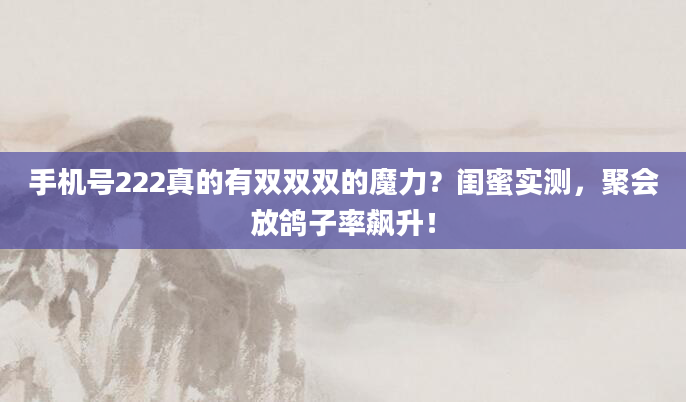手机号222真的有双双双的魔力?闺蜜实测,聚会放鸽子率飙升!