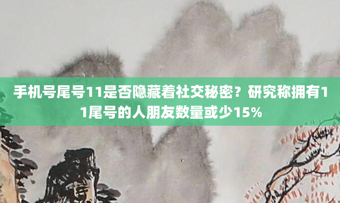 手机号尾号11是否隐藏着社交秘密?研究称拥有11尾号的人朋友数量或少15%