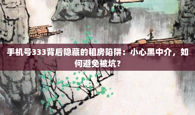 手机号333背后隐藏的租房陷阱:小心黑中介,如何避免被坑?