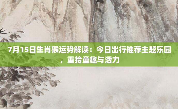 7月15日生肖猴运势解读:今日出行推荐主题乐园,重拾童趣与活力