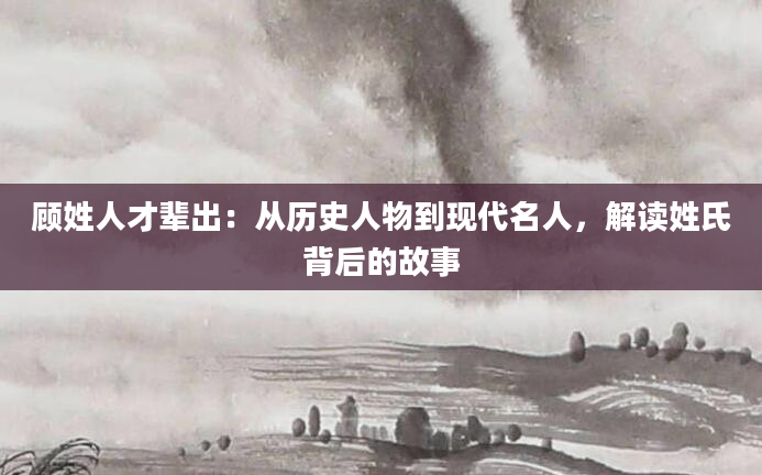 顾姓人才辈出:从历史人物到现代名人,解读姓氏背后的故事