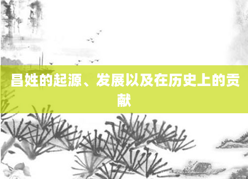 昌姓的起源、发展以及在历史上的贡献