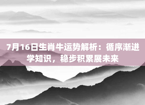 7月16日生肖牛运势解析:循序渐进学知识,稳步积累展未来