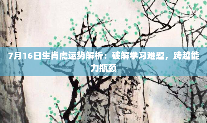 7月16日生肖虎运势解析:破解学习难题,跨越能力瓶颈