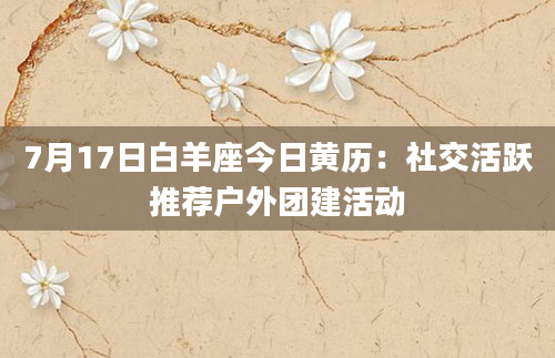 7月17日白羊座今日黄历:社交活跃推荐户外团建活动