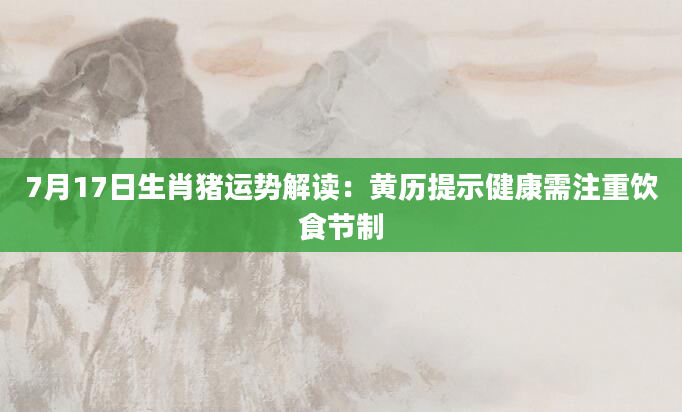 7月17日生肖猪运势解读:黄历提示健康需注重饮食节制