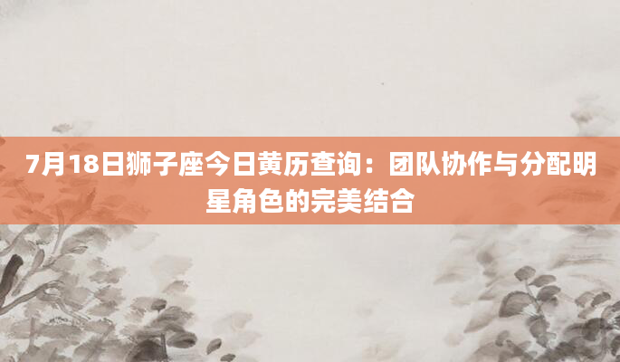 7月18日狮子座今日黄历查询:团队协作与分配明星角色的完美结合