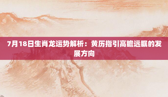 7月18日生肖龙运势解析:黄历指引高瞻远瞩的发展方向