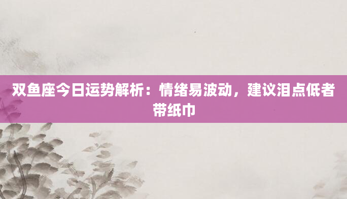 双鱼座今日运势解析:情绪易波动,建议泪点低者带纸巾