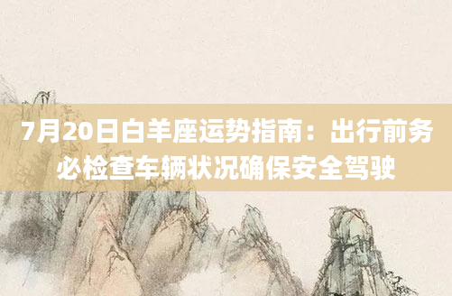 7月20日白羊座运势指南:出行前务必检查车辆状况确保安全驾驶