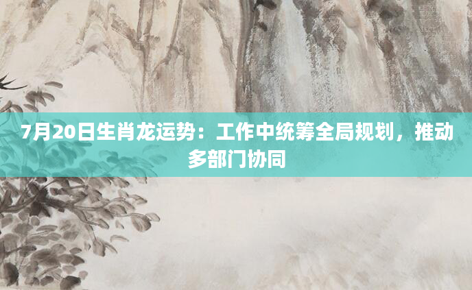 7月20日生肖龙运势:工作中统筹全局规划,推动多部门协同