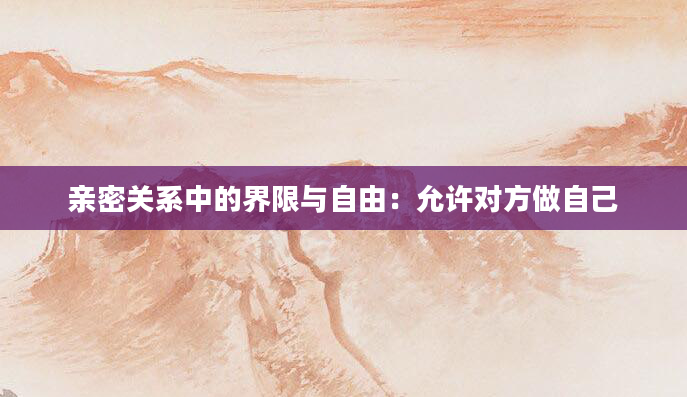 亲密关系中的界限与自由:允许对方做自己