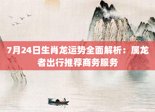 7月24日生肖龙运势全面解析:属龙者出行推荐商务服务