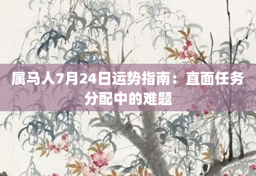 属马人7月24日运势指南:直面任务分配中的难题