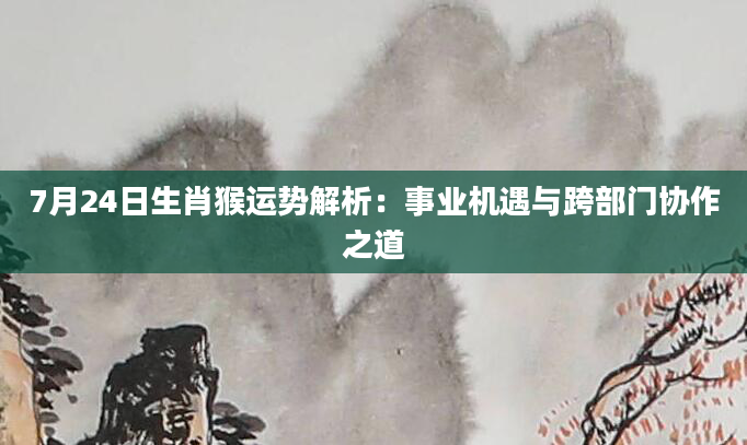 7月24日生肖猴运势解析:事业机遇与跨部门协作之道
