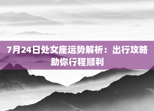 7月24日处女座运势解析:出行攻略助你行程顺利
