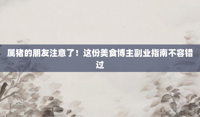 属猪的朋友注意了!这份美食博主副业指南不容错过