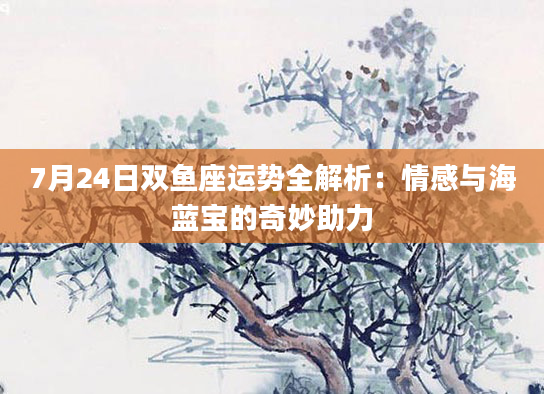 7月24日双鱼座运势全解析:情感与海蓝宝的奇妙助力