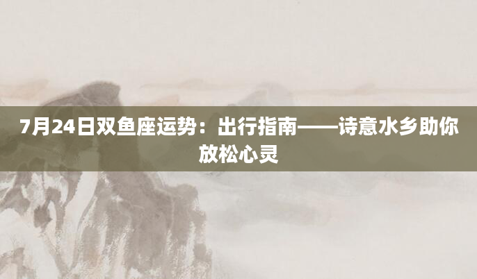 7月24日双鱼座运势:出行指南——诗意水乡助你放松心灵