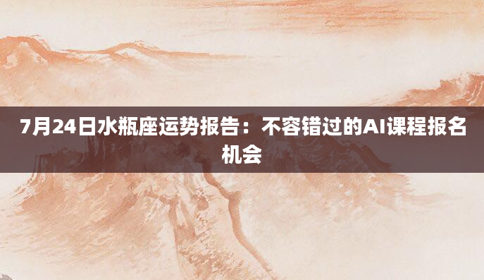 7月24日水瓶座运势报告:不容错过的AI课程报名机会