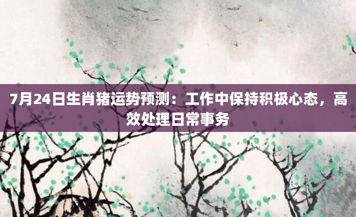 7月24日生肖猪运势预测:工作中保持积极心态,高效处理日常事务