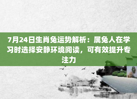 7月24日生肖兔运势解析:属兔人在学习时选择安静环境阅读,可有效提升专注力